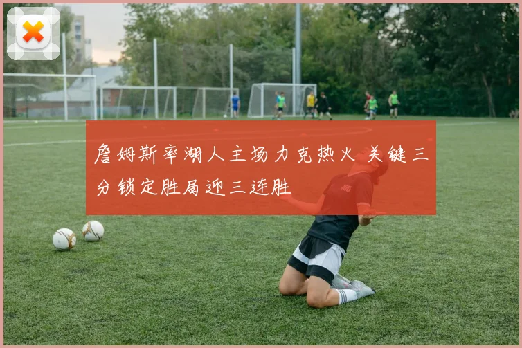 詹姆斯率湖人主场力克热火 关键三分锁定胜局迎三连胜