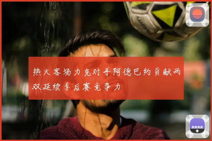 热火客场力克对手阿德巴约贡献两双延续季后赛竞争力