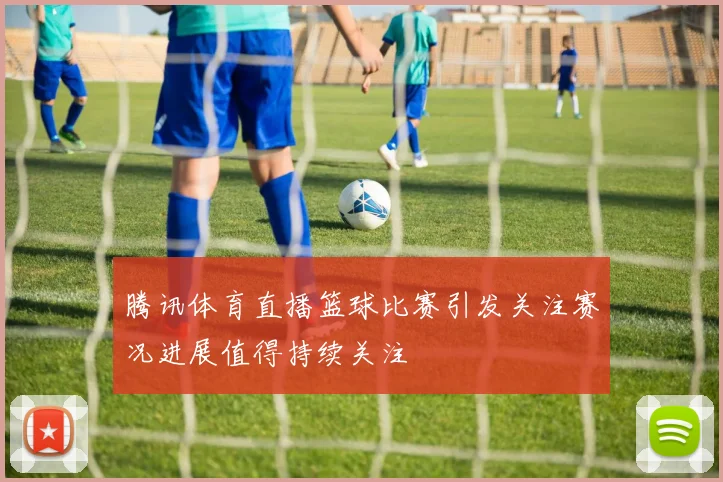 腾讯体育直播篮球比赛引发关注赛况进展值得持续关注