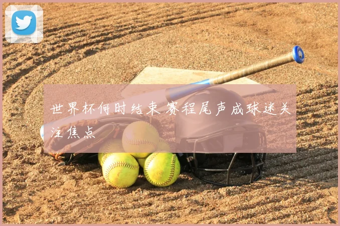 世界杯何时结束 赛程尾声成球迷关注焦点